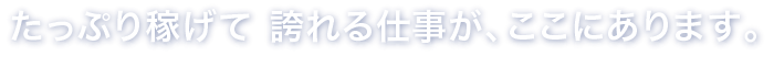 たっぷり稼げて誇れる仕事が、ここにはあります。